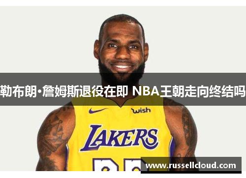 勒布朗·詹姆斯退役在即 NBA王朝走向终结吗