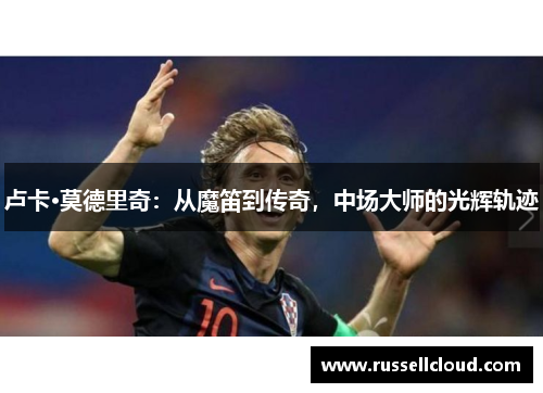 卢卡·莫德里奇:从魔笛到传奇,中场大师的光辉轨迹 卢卡·莫德里奇:从魔笛到传奇,中场大师的光辉轨迹