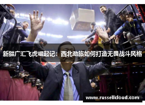 新疆广汇飞虎崛起记:西北劲旅如何打造无畏战斗风格